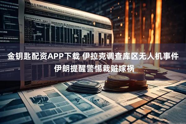 金钥匙配资APP下载 伊拉克调查库区无人机事件 伊朗提醒警惕栽赃嫁祸